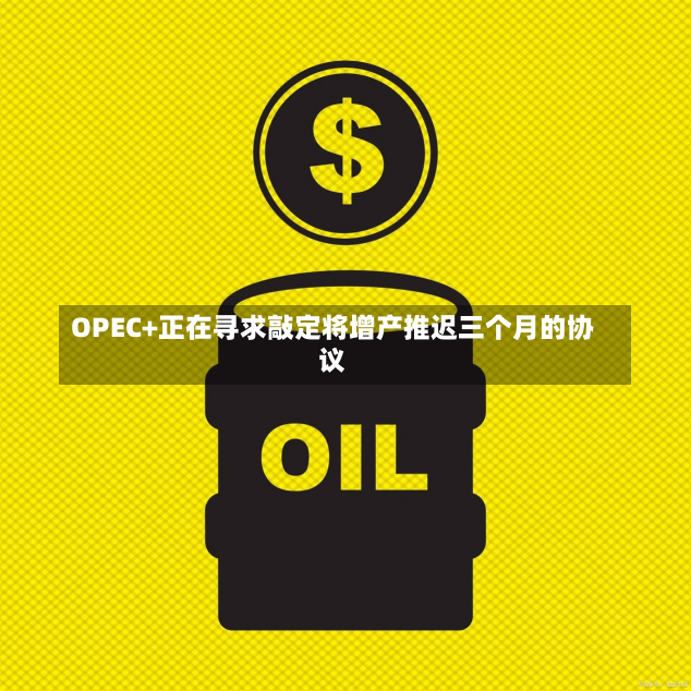 OPEC+正在寻求敲定将增产推迟三个月的协议-第1张图片