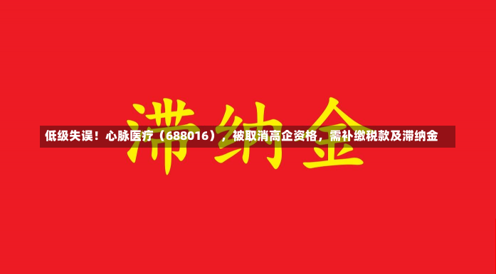 低级失误！心脉医疗（688016），被取消高企资格，需补缴税款及滞纳金-第1张图片