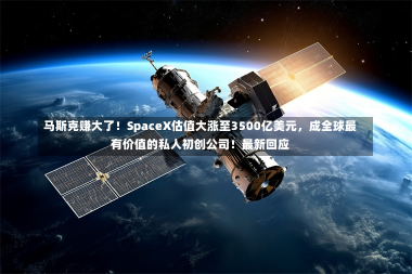 马斯克赚大了！SpaceX估值大涨至3500亿美元，成全球最有价值的私人初创公司！最新回应-第1张图片