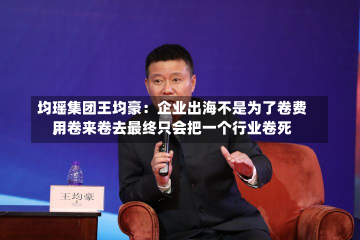 均瑶集团王均豪：企业出海不是为了卷费用
，卷来卷去最终只会把一个行业卷死-第3张图片