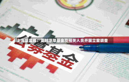 上海证监局：正对淳厚基金及相关人员开展立案调查